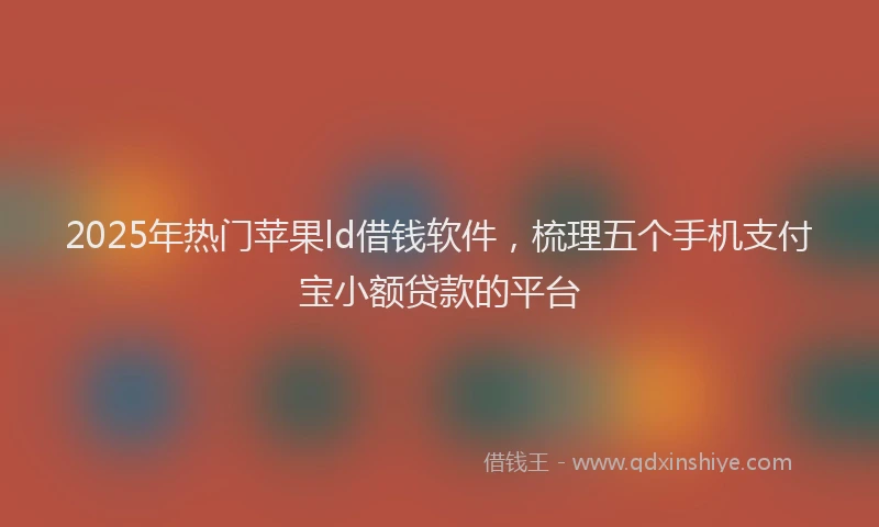 2025年热门苹果ld借钱软件，梳理五个手机支付宝小额贷款的平台