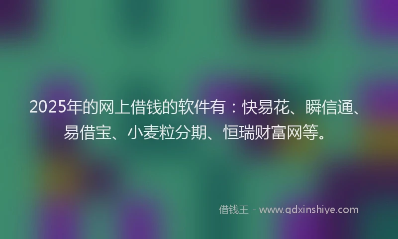 2025年的网上借钱的软件有：快易花、瞬信通、易借宝、小麦粒分期、恒瑞财富网等。