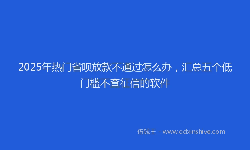 2025年热门省呗放款不通过怎么办，汇总五个低门槛不查征信的软件