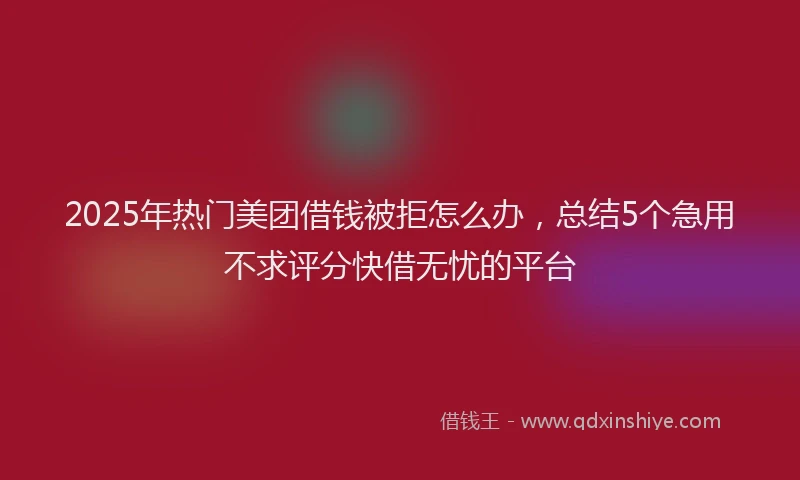 2025年热门美团借钱被拒怎么办，总结5个急用不求评分快借无忧的平台