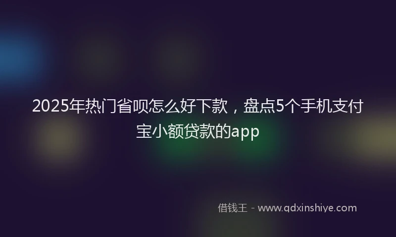2025年热门省呗怎么好下款，盘点5个手机支付宝小额贷款的app