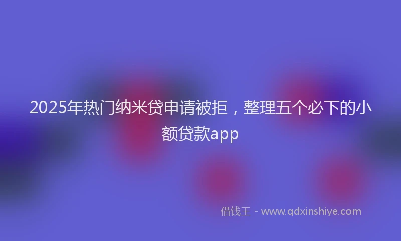 2025年热门纳米贷申请被拒，整理五个必下的小额贷款app