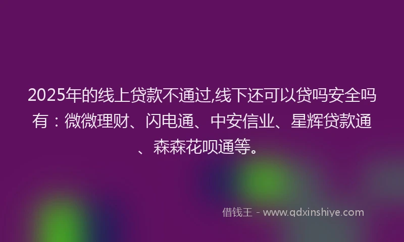 2025年的线上贷款不通过,线下还可以贷吗安全吗有：微微理财、闪电通、中安信业、星辉贷款通、森森花呗通等。