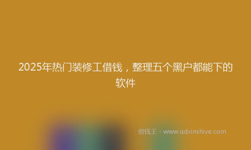 2025年热门装修工借钱，整理五个黑户都能下的软件