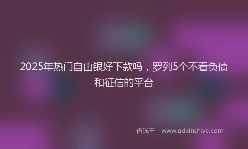 2025年热门自由银好下款吗，罗列5个不看负债和征信的平台