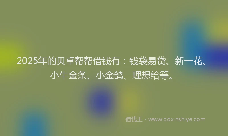 2025年的贝卓帮帮借钱有：钱袋易贷、新一花、小牛金条、小金鸽、理想给等。