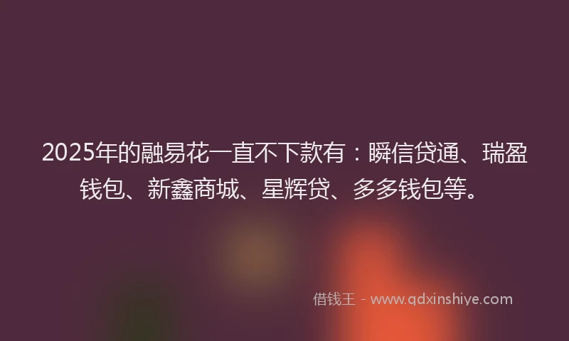 2025年的融易花一直不下款有：瞬信贷通、瑞盈钱包、新鑫商城、星辉贷、多多钱包等。