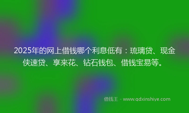 2025年的网上借钱哪个利息低有：琉璃贷、现金侠速贷、享来花、钻石钱包、借钱宝易等。