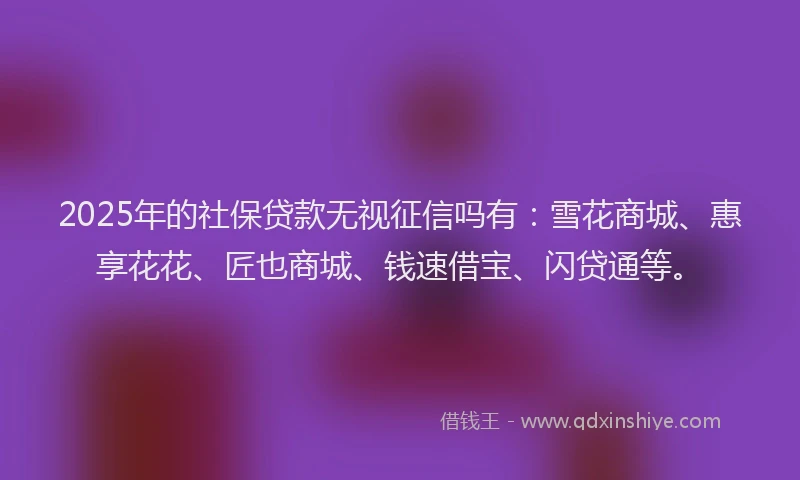 2025年的社保贷款无视征信吗有：雪花商城、惠享花花、匠也商城、钱速借宝、闪贷通等。