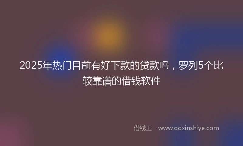 2025年热门目前有好下款的贷款吗，罗列5个比较靠谱的借钱软件