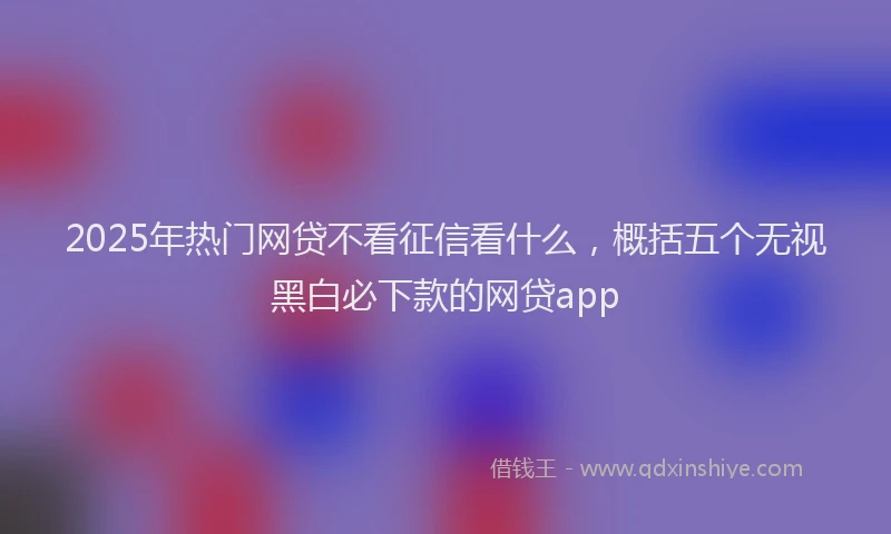 2025年热门网贷不看征信看什么，概括五个无视黑白必下款的网贷app