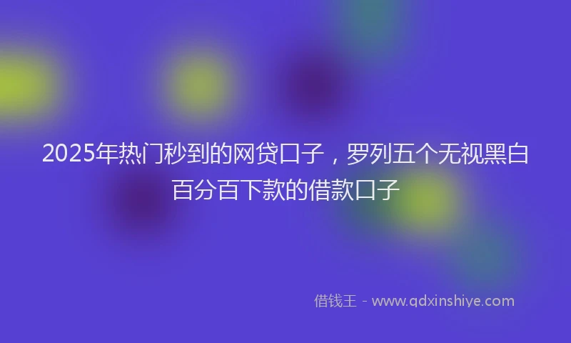 2025年热门秒到的网贷口子，罗列五个无视黑白百分百下款的借款口子