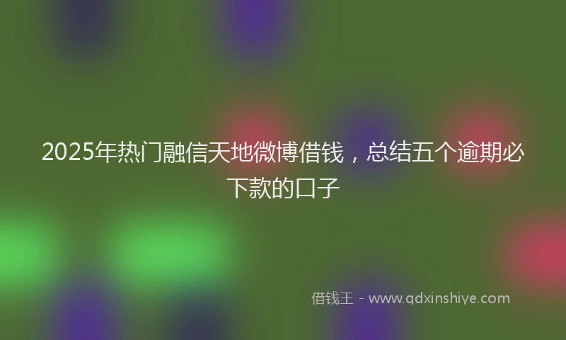 2025年热门融信天地微博借钱，总结五个逾期必下款的口子