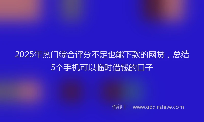 2025年热门综合评分不足也能下款的网贷，总结5个手机可以临时借钱的口子