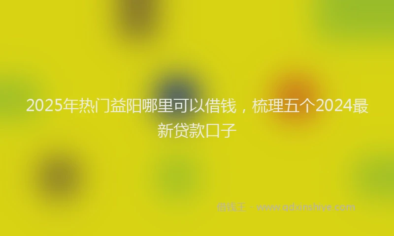 2025年热门益阳哪里可以借钱，梳理五个2024最新贷款口子
