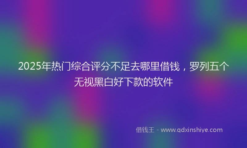 2025年热门综合评分不足去哪里借钱，罗列五个无视黑白好下款的软件