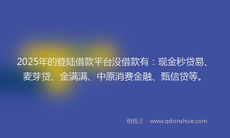 2025年的登陆借款平台没借款有：现金秒贷易、麦芽贷、金满满、中原消费金融、甄信贷等。