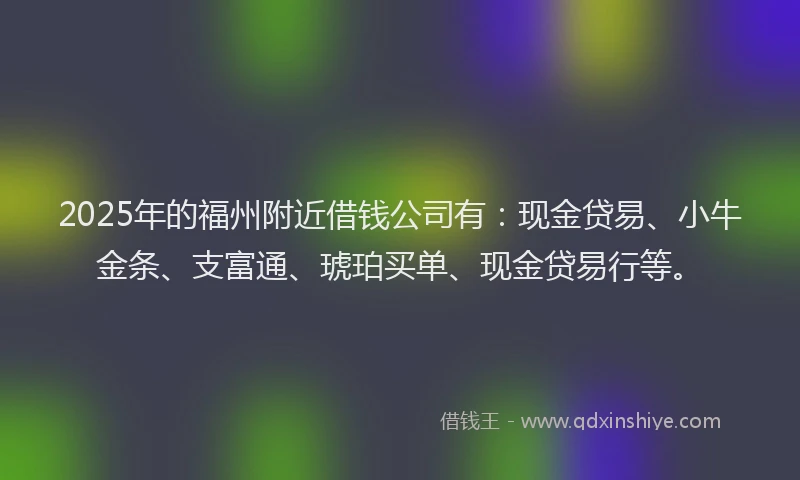 2025年的福州附近借钱公司有：现金贷易、小牛金条、支富通、琥珀买单、现金贷易行等。