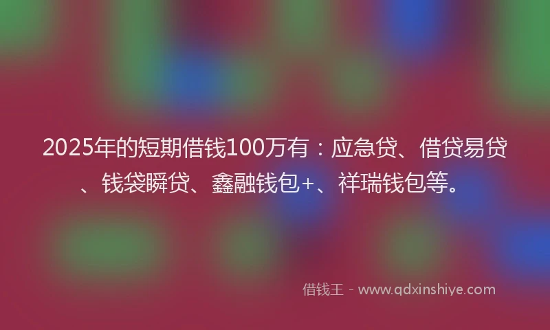 2025年的短期借钱100万有：应急贷、借贷易贷、钱袋瞬贷、鑫融钱包+、祥瑞钱包等。