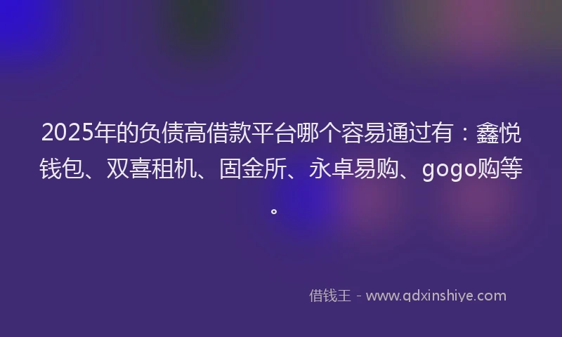 2025年的负债高借款平台哪个容易通过有：鑫悦钱包、双喜租机、固金所、永卓易购、gogo购等。