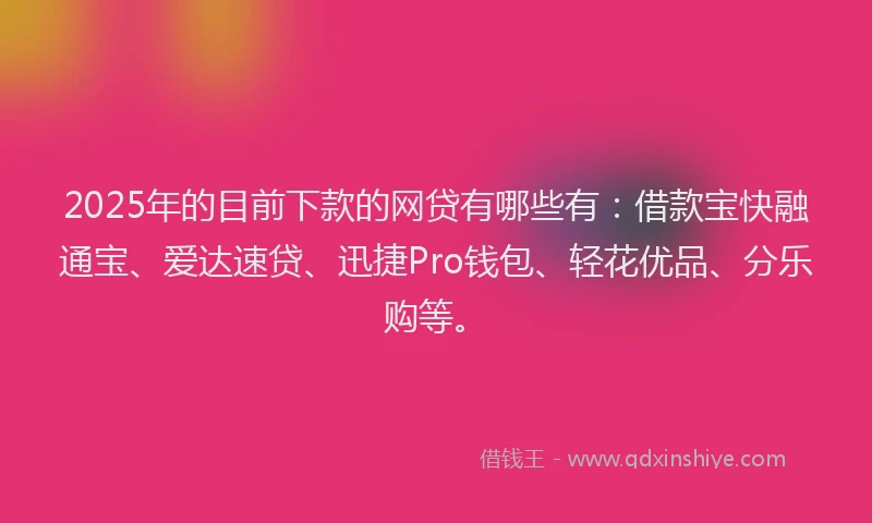 2025年的目前下款的网贷有哪些有：借款宝快融通宝、爱达速贷、迅捷Pro钱包、轻花优品、分乐购等。