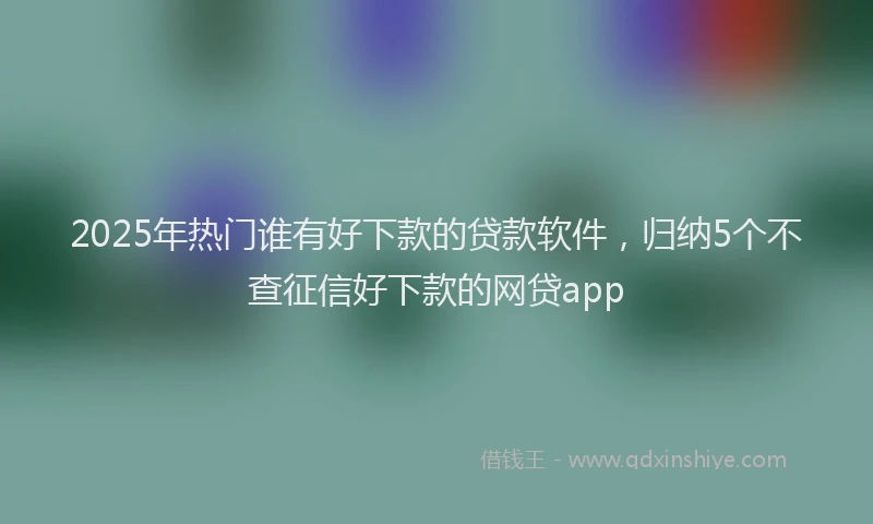 2025年热门谁有好下款的贷款软件，归纳5个不查征信好下款的网贷app