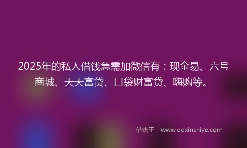 2025年的私人借钱急需加微信有：现金易、六号商城、天天富贷、口袋财富贷、嗨购等。