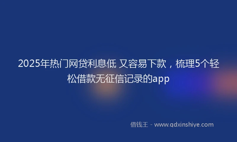 2025年热门网贷利息低 又容易下款，梳理5个轻松借款无征信记录的app