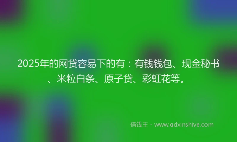 2025年的网贷容易下的有：有钱钱包、现金秘书、米粒白条、原子贷、彩虹花等。
