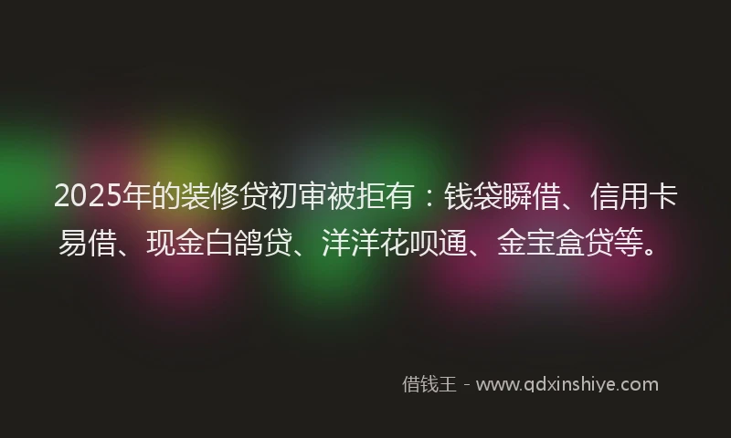 2025年的装修贷初审被拒有：钱袋瞬借、信用卡易借、现金白鸽贷、洋洋花呗通、金宝盒贷等。