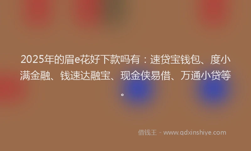 2025年的眉e花好下款吗有：速贷宝钱包、度小满金融、钱速达融宝、现金侠易借、万通小贷等。