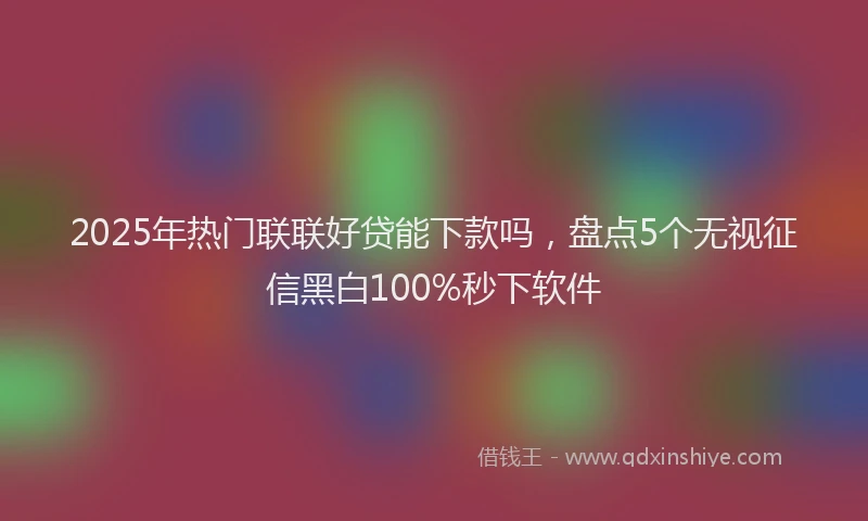2025年热门联联好贷能下款吗，盘点5个无视征信黑白100%秒下软件