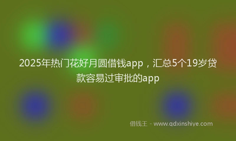 2025年热门花好月圆借钱app，汇总5个19岁贷款容易过审批的app