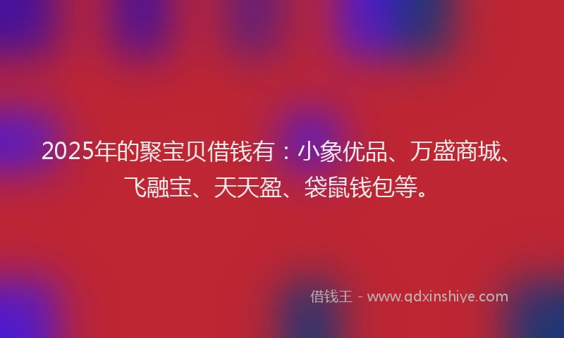 2025年的聚宝贝借钱有：小象优品、万盛商城、飞融宝、天天盈、袋鼠钱包等。