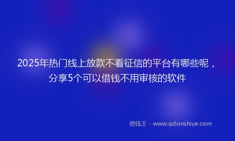 2025年热门线上放款不看征信的平台有哪些呢，分享5个可以借钱不用审核的软件