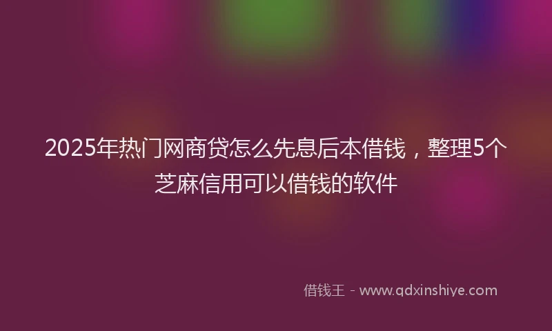 2025年热门网商贷怎么先息后本借钱，整理5个芝麻信用可以借钱的软件