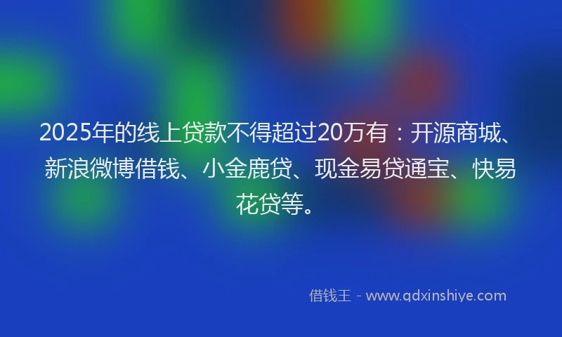 2025年的线上贷款不得超过20万有：开源商城、新浪微博借钱、小金鹿贷、现金易贷通宝、快易花贷等。