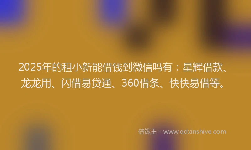 2025年的租小新能借钱到微信吗有：星辉借款、龙龙用、闪借易贷通、360借条、快快易借等。