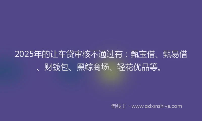 2025年的让车贷审核不通过有：甄宝借、甄易借、财钱包、黑鲸商场、轻花优品等。