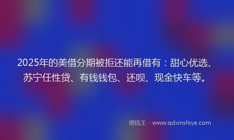 2025年的美借分期被拒还能再借有：甜心优选、苏宁任性贷、有钱钱包、还呗、现金快车等。
