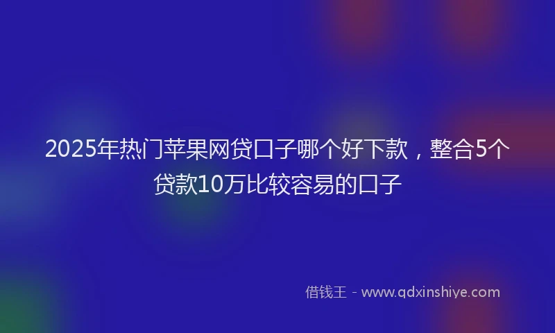 2025年热门苹果网贷口子哪个好下款，整合5个贷款10万比较容易的口子