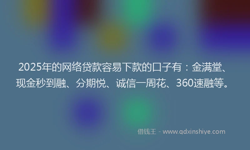 2025年的网络贷款容易下款的口子有：金满堂、现金秒到融、分期悦、诚信一周花、360速融等。