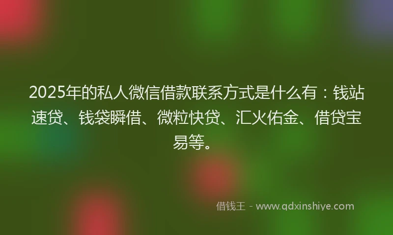 2025年的私人微信借款联系方式是什么有：钱站速贷、钱袋瞬借、微粒快贷、汇火佑金、借贷宝易等。