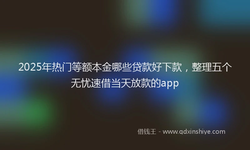 2025年热门等额本金哪些贷款好下款，整理五个无忧速借当天放款的app