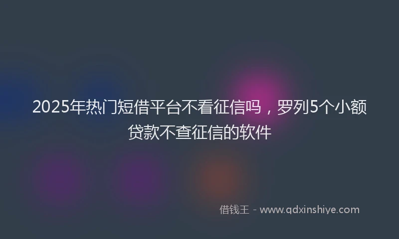 2025年热门短借平台不看征信吗，罗列5个小额贷款不查征信的软件