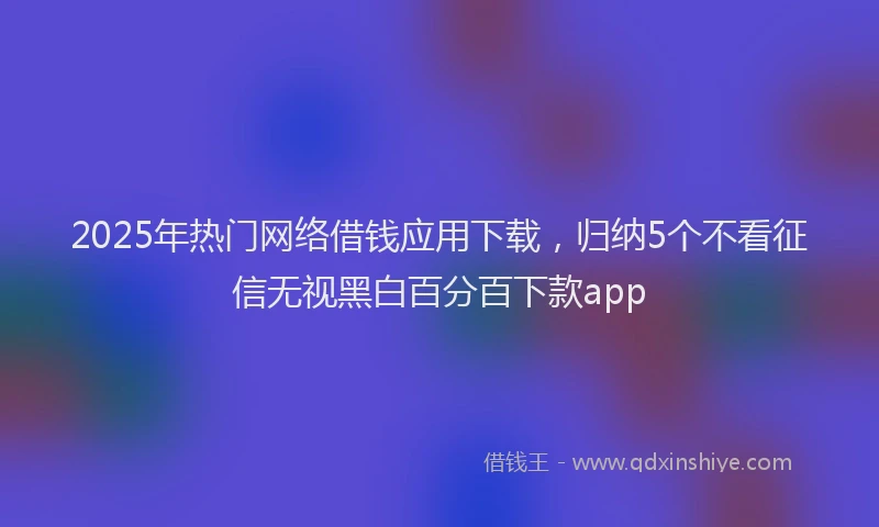 2025年热门网络借钱应用下载，归纳5个不看征信无视黑白百分百下款app