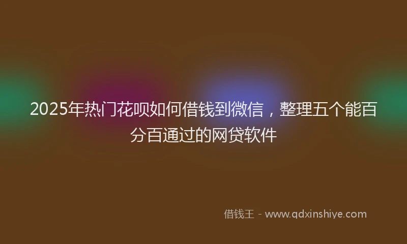 2025年热门花呗如何借钱到微信，整理五个能百分百通过的网贷软件