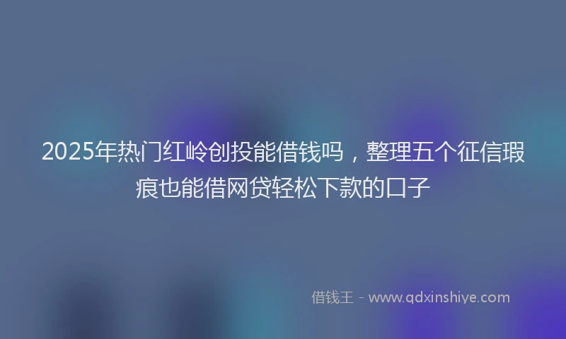 2025年热门红岭创投能借钱吗，整理五个征信瑕疵也能借网贷轻松下款的口子