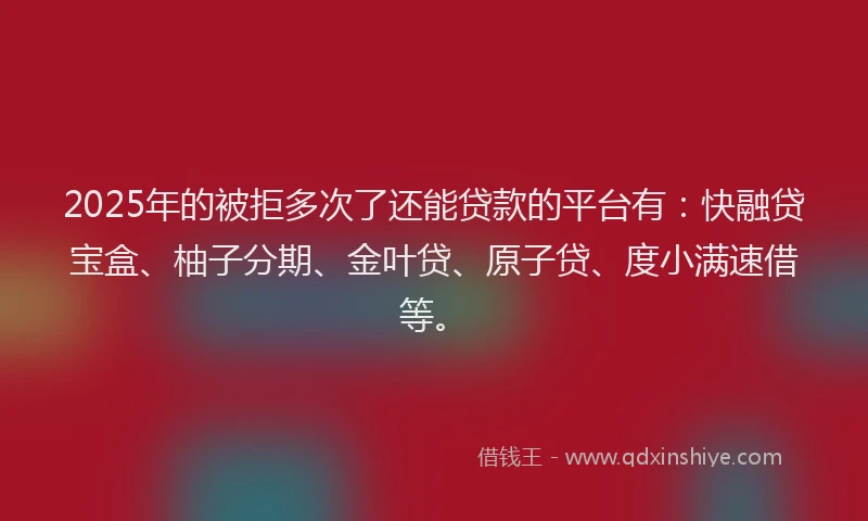 2025年的被拒多次了还能贷款的平台有：快融贷宝盒、柚子分期、金叶贷、原子贷、度小满速借等。