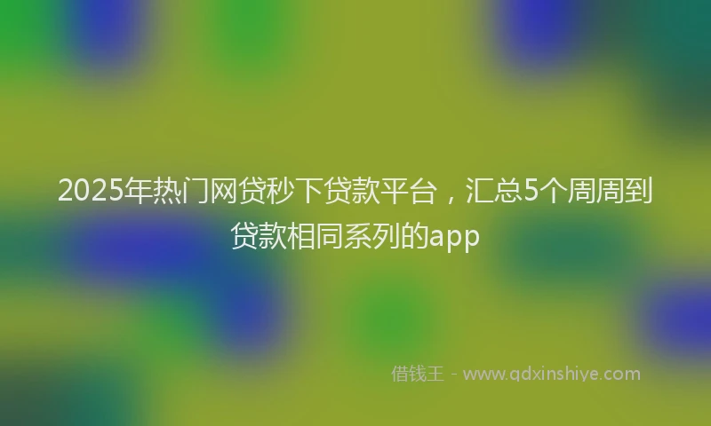 2025年热门网贷秒下贷款平台，汇总5个周周到贷款相同系列的app